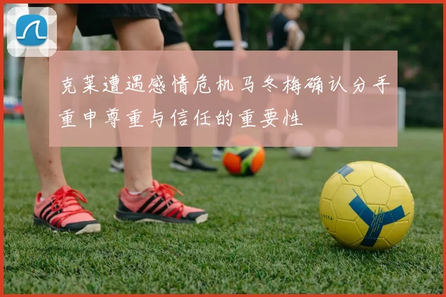 克莱遭遇感情危机马冬梅确认分手重申尊重与信任的重要性