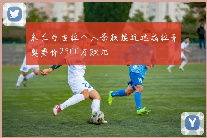 米兰与吉拉个人条款接近达成拉齐奥要价2500万欧元