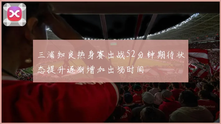 三浦知良热身赛出战52分钟期待状态提升逐渐增加出场时间