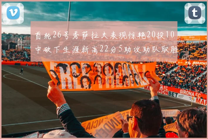 首轮26号秀萨拉夫表现惊艳20投10中砍下生涯新高22分5助攻助队取胜