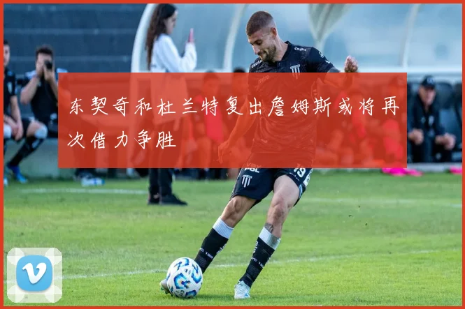 东契奇和杜兰特复出詹姆斯或将再次借力争胜