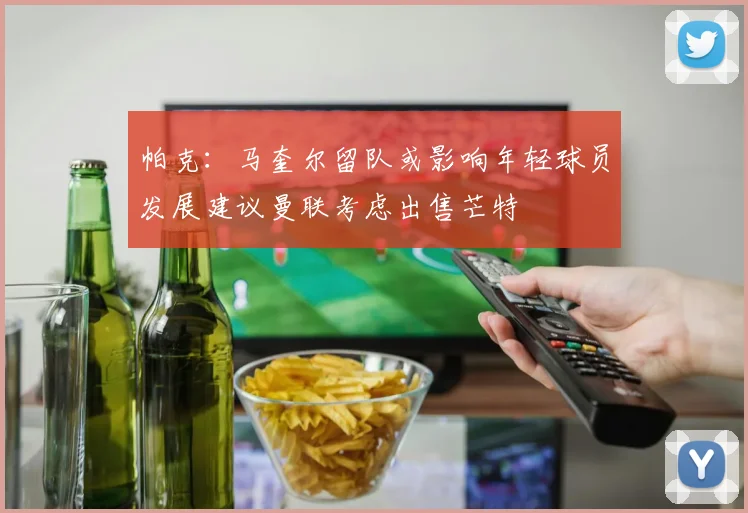帕克：马奎尔留队或影响年轻球员发展建议曼联考虑出售芒特