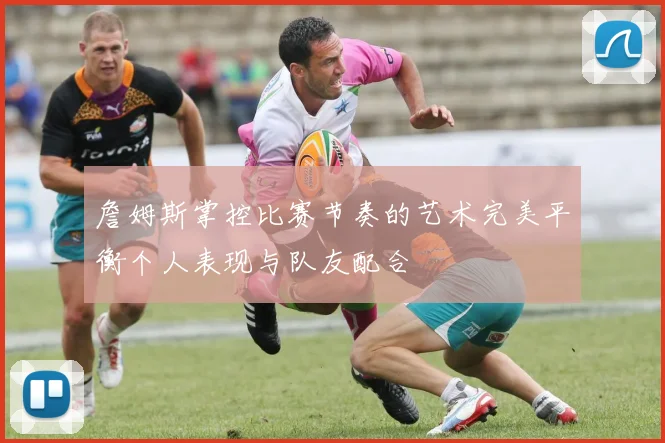 詹姆斯掌控比赛节奏的艺术完美平衡个人表现与队友配合