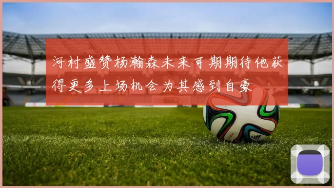 河村盛赞杨瀚森未来可期期待他获得更多上场机会为其感到自豪