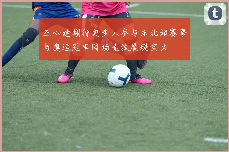王心迪期待更多人参与东北超赛事与奥运冠军同场竞技展现实力