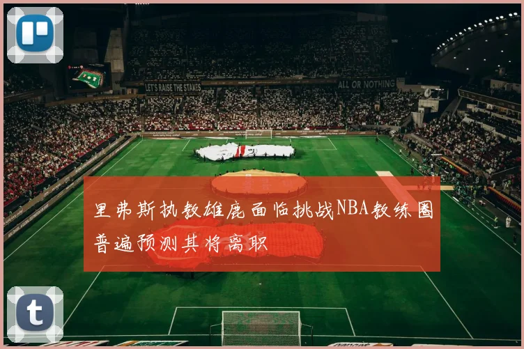 里弗斯执教雄鹿面临挑战NBA教练圈普遍预测其将离职