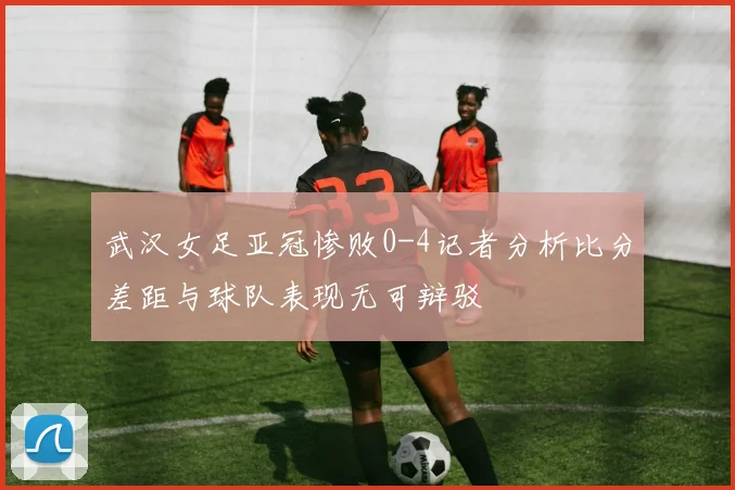 武汉女足亚冠惨败0-4记者分析比分差距与球队表现无可辩驳